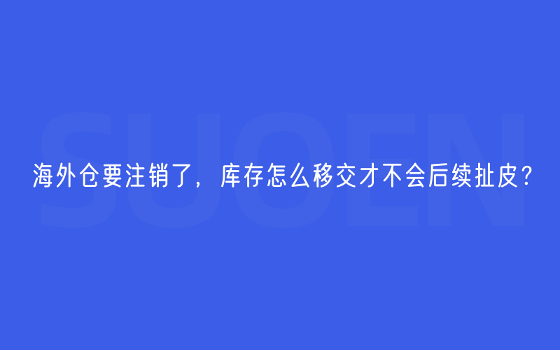 海外仓要注销了，库存怎么移交才不会后续扯皮？