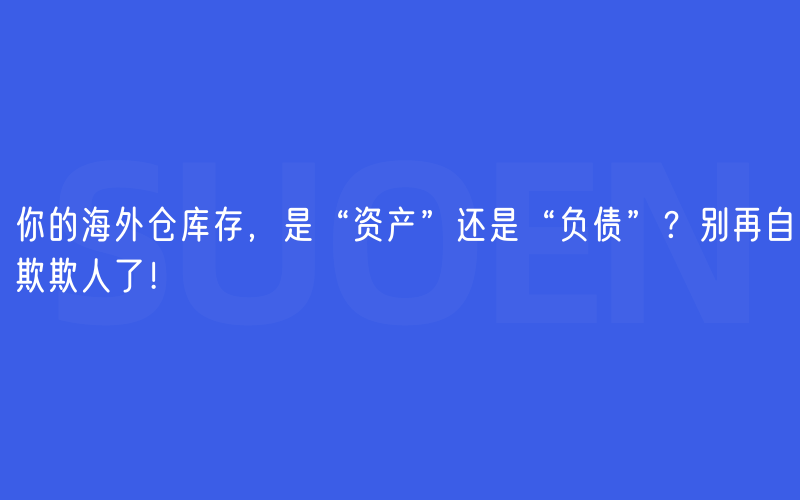 你的海外仓库存，是“资产”还是“负债”？别再自欺欺人了！