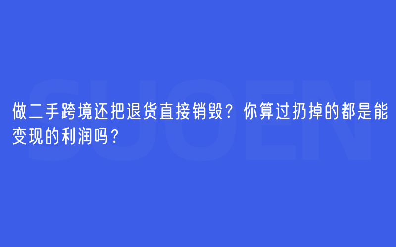 做二手跨境还把退货直接销毁？你算过扔掉的都是能变现的利润吗？