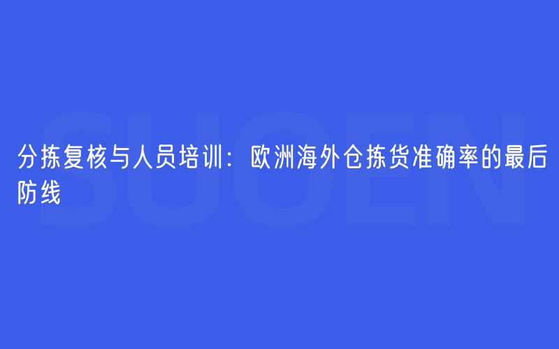 分拣复核与人员培训：欧洲海外仓拣货准确率的最后防线
