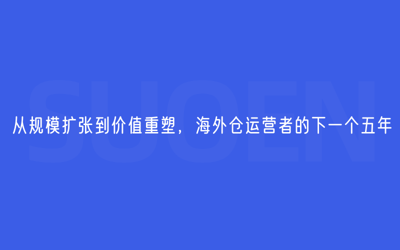 从规模扩张到价值重塑，海外仓运营者的下一个五年